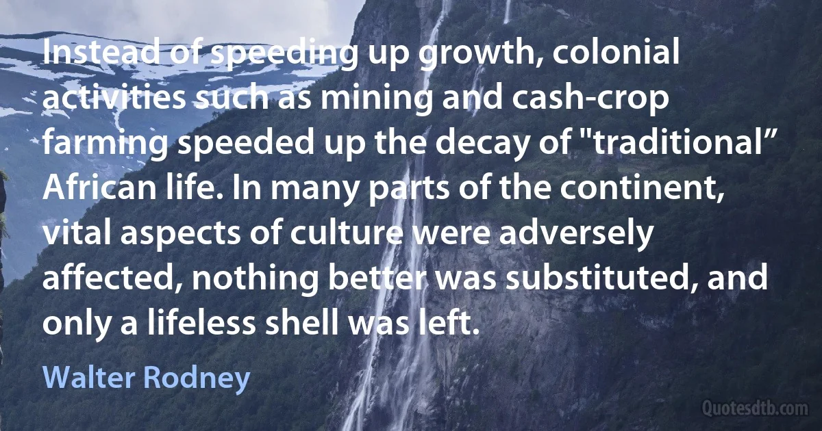 Instead of speeding up growth, colonial activities such as mining and cash-crop farming speeded up the decay of "traditional” African life. In many parts of the continent, vital aspects of culture were adversely affected, nothing better was substituted, and only a lifeless shell was left. (Walter Rodney)