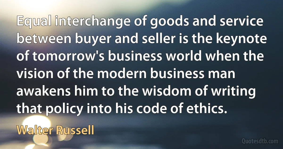 Equal interchange of goods and service between buyer and seller is the keynote of tomorrow's business world when the vision of the modern business man awakens him to the wisdom of writing that policy into his code of ethics. (Walter Russell)