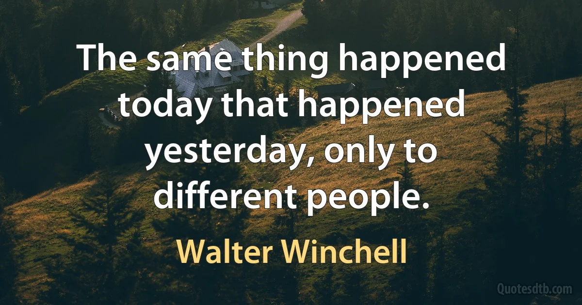 The same thing happened today that happened yesterday, only to different people. (Walter Winchell)