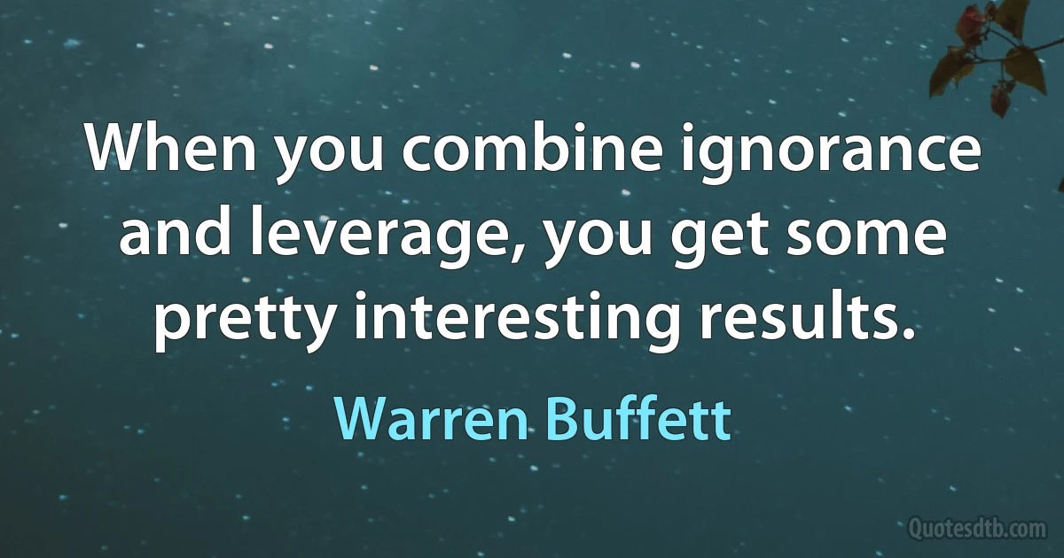 When you combine ignorance and leverage, you get some pretty interesting results. (Warren Buffett)