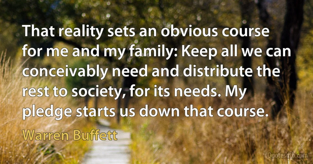 That reality sets an obvious course for me and my family: Keep all we can conceivably need and distribute the rest to society, for its needs. My pledge starts us down that course. (Warren Buffett)