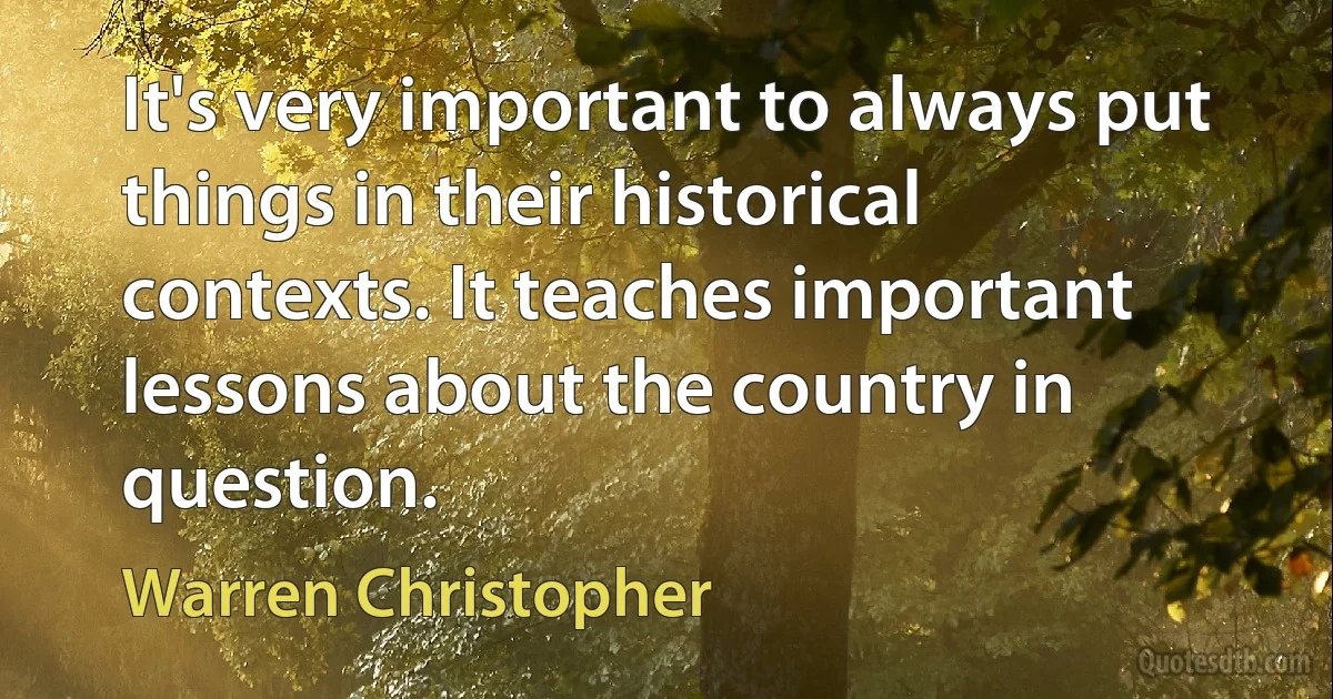 It's very important to always put things in their historical contexts. It teaches important lessons about the country in question. (Warren Christopher)