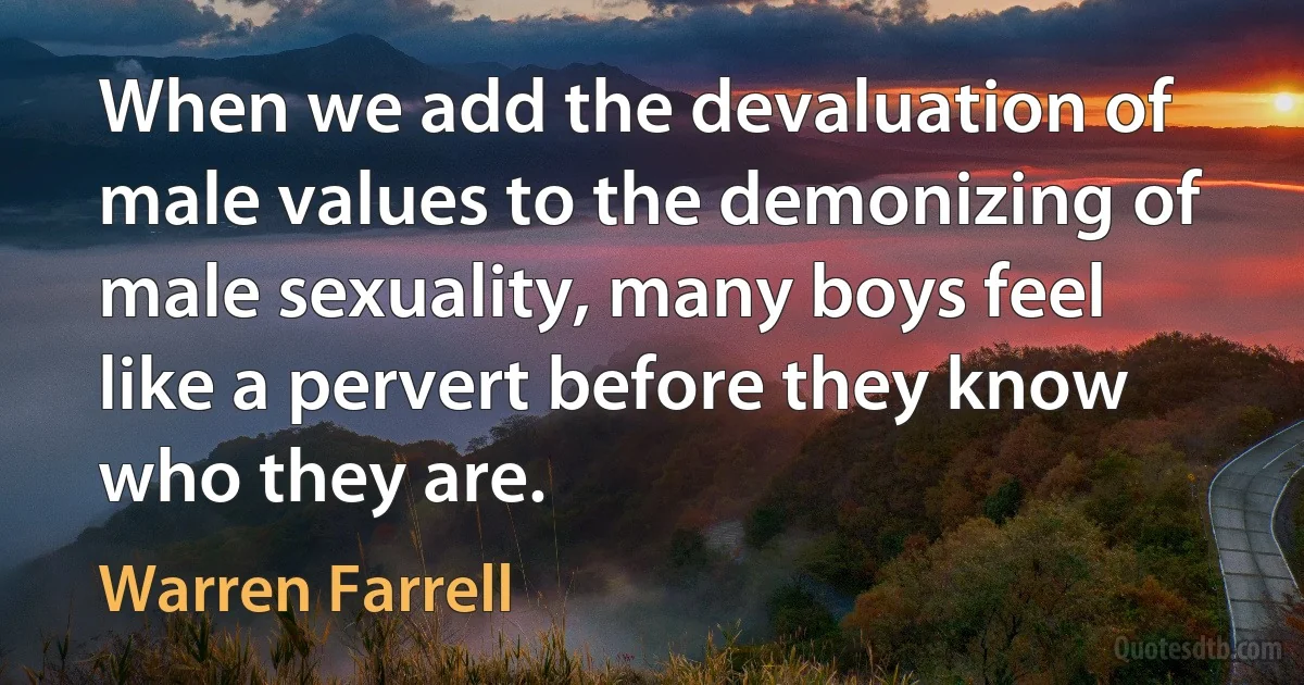 When we add the devaluation of male values to the demonizing of male sexuality, many boys feel like a pervert before they know who they are. (Warren Farrell)