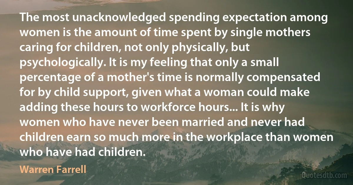 The most unacknowledged spending expectation among women is the amount of time spent by single mothers caring for children, not only physically, but psychologically. It is my feeling that only a small percentage of a mother's time is normally compensated for by child support, given what a woman could make adding these hours to workforce hours... It is why women who have never been married and never had children earn so much more in the workplace than women who have had children. (Warren Farrell)