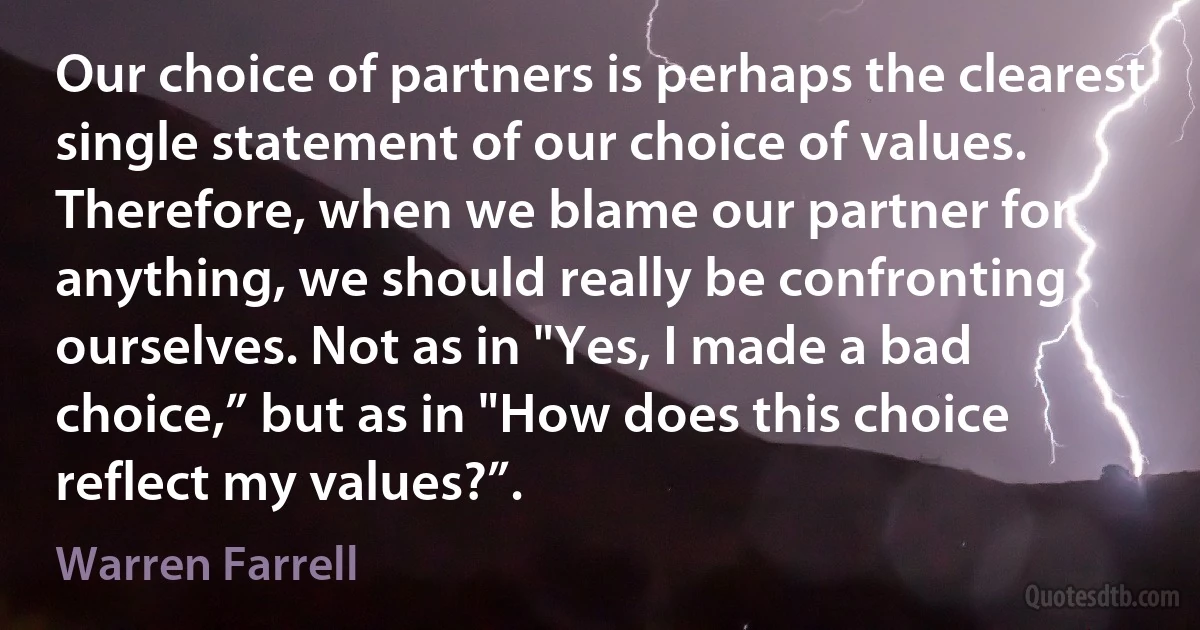 Our choice of partners is perhaps the clearest single statement of our choice of values. Therefore, when we blame our partner for anything, we should really be confronting ourselves. Not as in "Yes, I made a bad choice,” but as in "How does this choice reflect my values?”. (Warren Farrell)