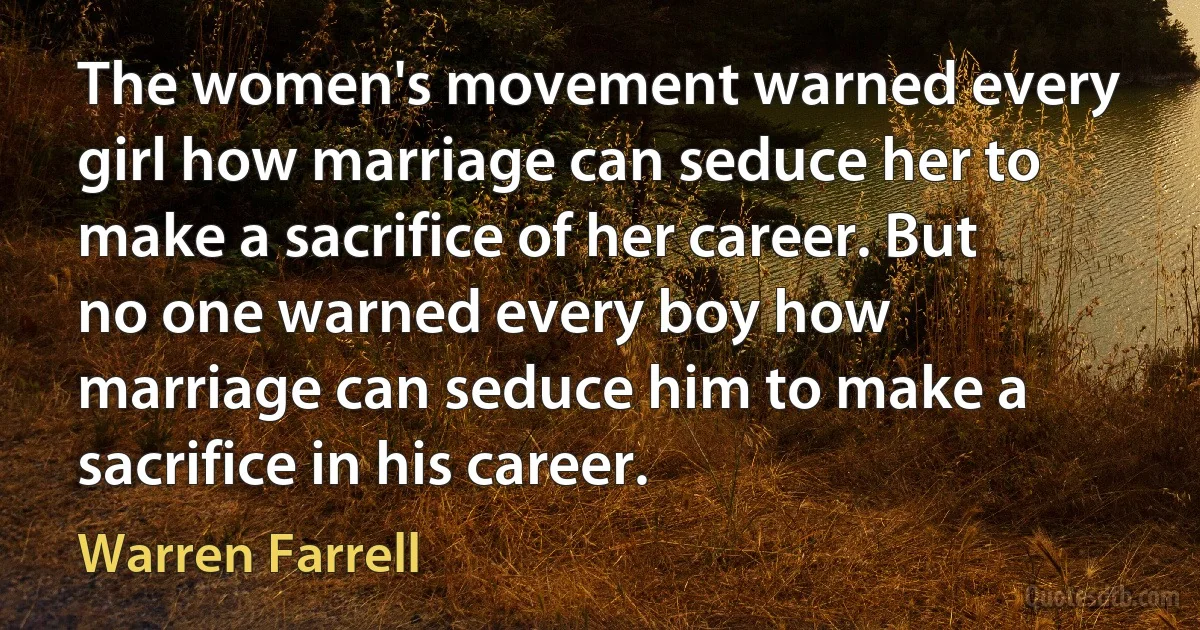 The women's movement warned every girl how marriage can seduce her to make a sacrifice of her career. But no one warned every boy how marriage can seduce him to make a sacrifice in his career. (Warren Farrell)