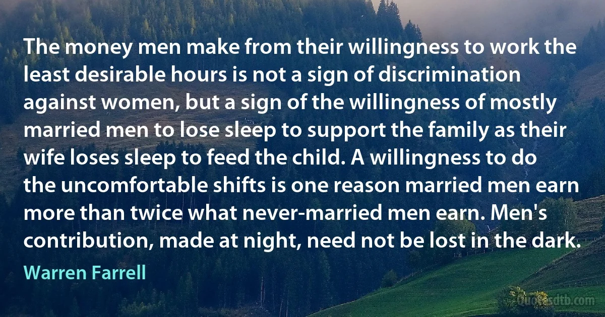 The money men make from their willingness to work the least desirable hours is not a sign of discrimination against women, but a sign of the willingness of mostly married men to lose sleep to support the family as their wife loses sleep to feed the child. A willingness to do the uncomfortable shifts is one reason married men earn more than twice what never-married men earn. Men's contribution, made at night, need not be lost in the dark. (Warren Farrell)