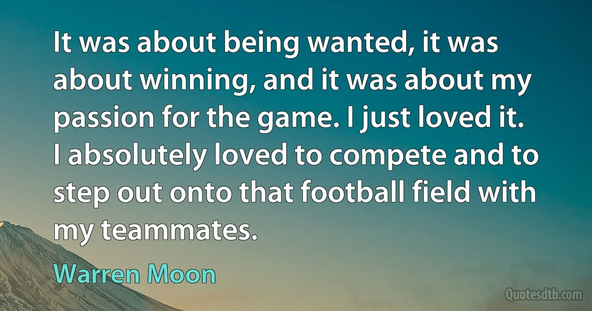 It was about being wanted, it was about winning, and it was about my passion for the game. I just loved it. I absolutely loved to compete and to step out onto that football field with my teammates. (Warren Moon)