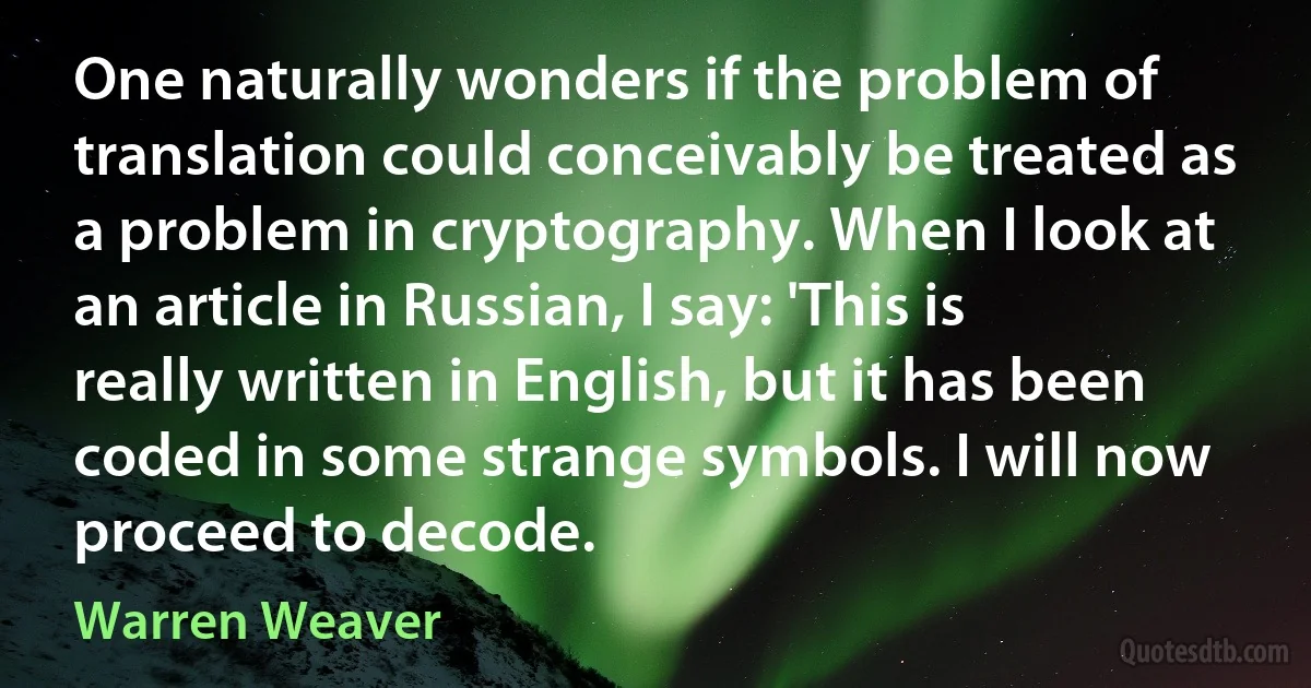 One naturally wonders if the problem of translation could conceivably be treated as a problem in cryptography. When I look at an article in Russian, I say: 'This is really written in English, but it has been coded in some strange symbols. I will now proceed to decode. (Warren Weaver)