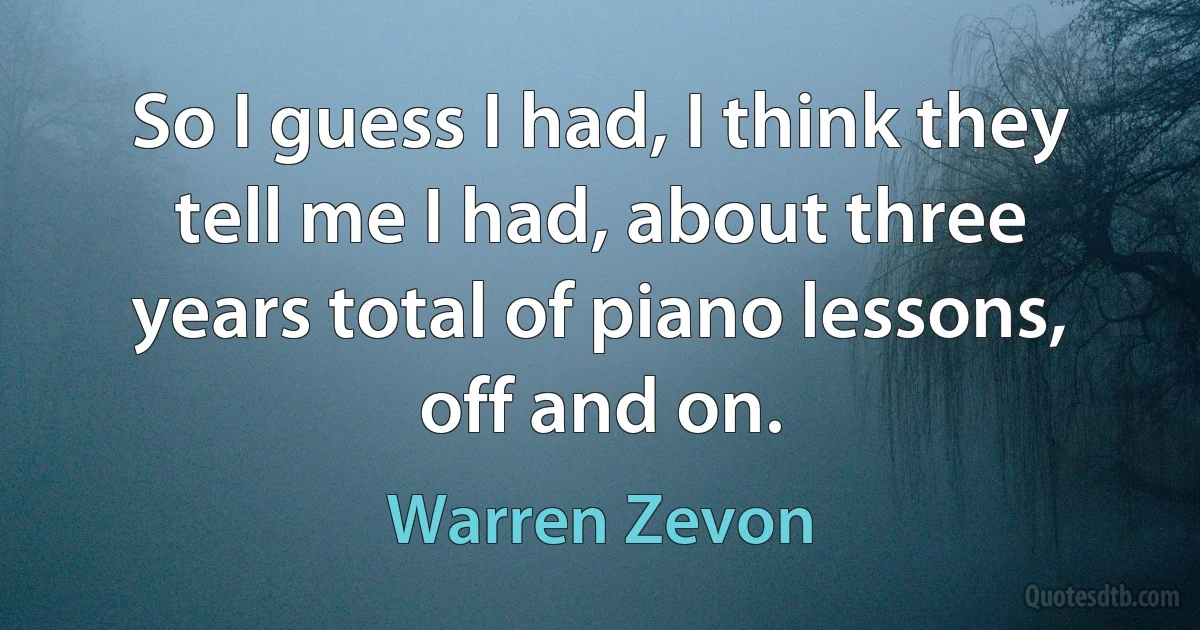 So I guess I had, I think they tell me I had, about three years total of piano lessons, off and on. (Warren Zevon)