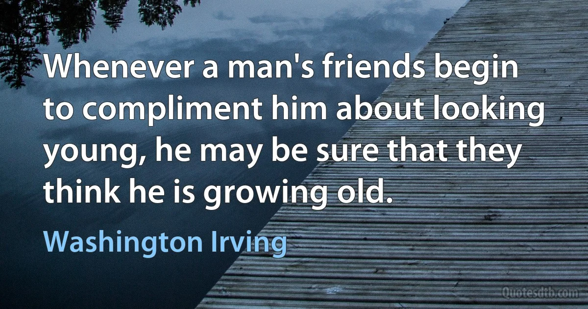 Whenever a man's friends begin to compliment him about looking young, he may be sure that they think he is growing old. (Washington Irving)