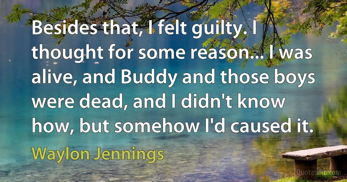 Besides that, I felt guilty. I thought for some reason... I was alive, and Buddy and those boys were dead, and I didn't know how, but somehow I'd caused it. (Waylon Jennings)