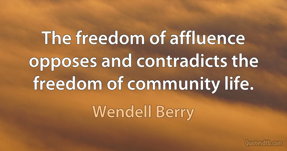 The freedom of affluence opposes and contradicts the freedom of community life. (Wendell Berry)