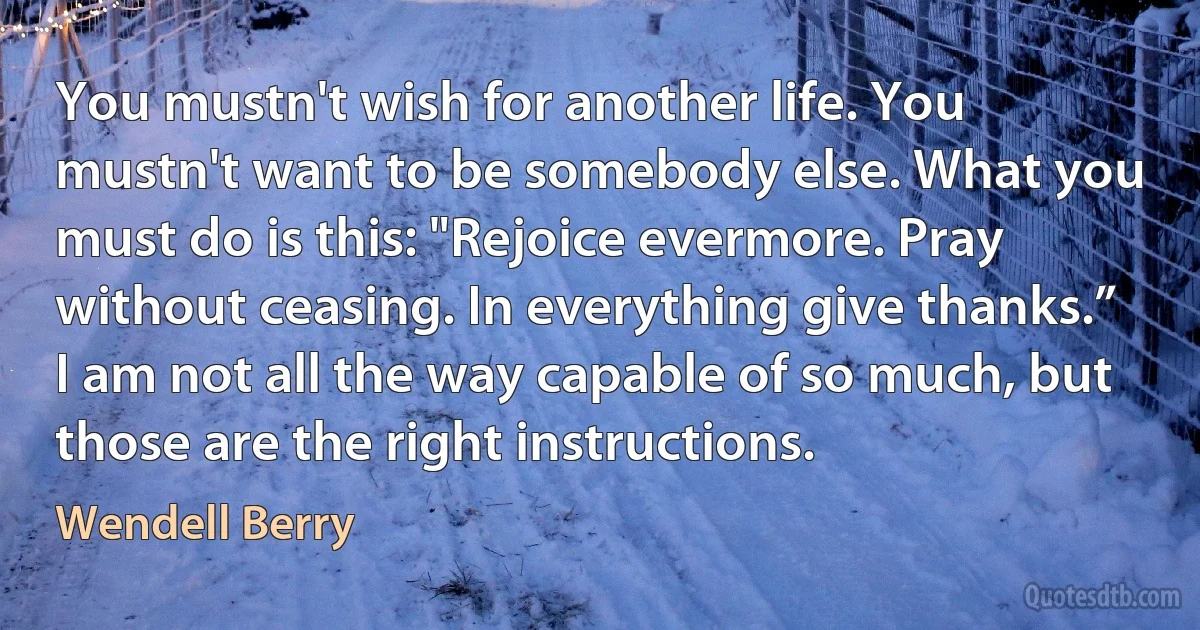 You mustn't wish for another life. You mustn't want to be somebody else. What you must do is this: "Rejoice evermore. Pray without ceasing. In everything give thanks.” I am not all the way capable of so much, but those are the right instructions. (Wendell Berry)