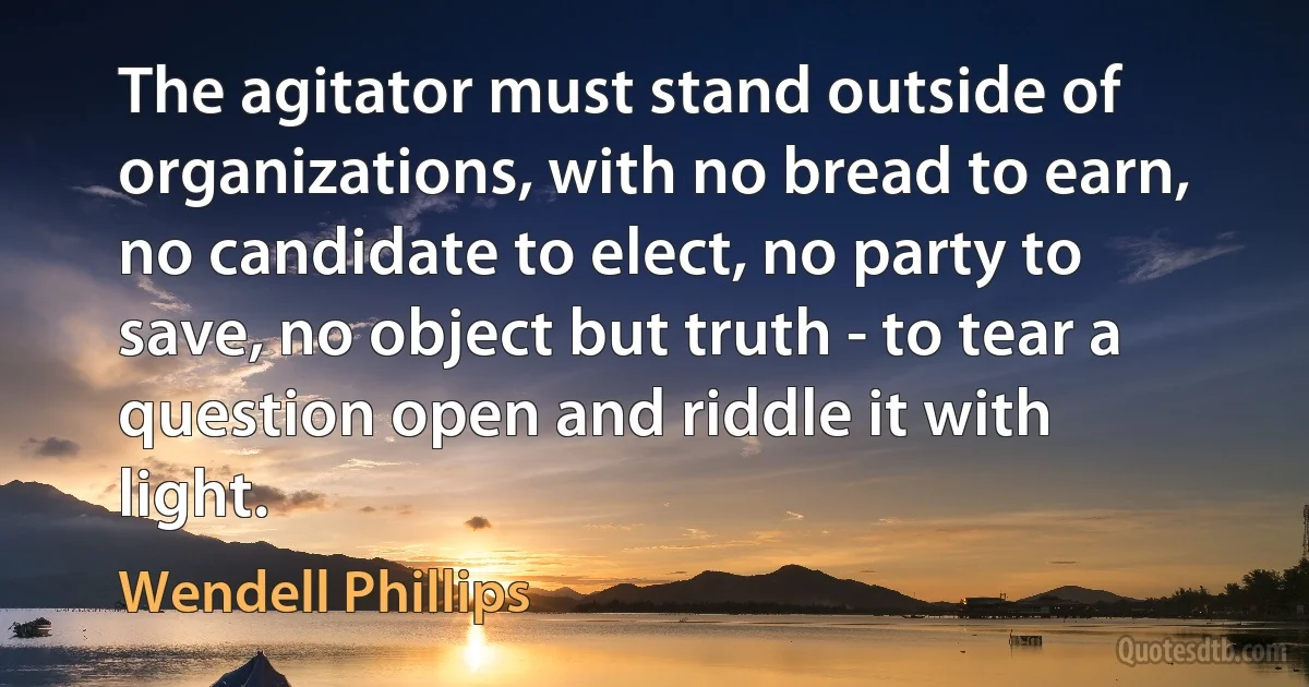 The agitator must stand outside of organizations, with no bread to earn, no candidate to elect, no party to save, no object but truth - to tear a question open and riddle it with light. (Wendell Phillips)