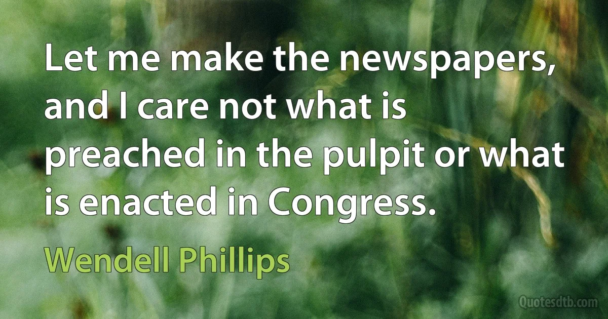 Let me make the newspapers, and I care not what is preached in the pulpit or what is enacted in Congress. (Wendell Phillips)