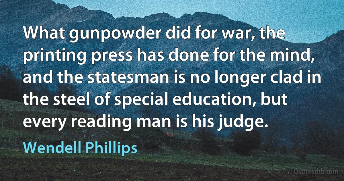 What gunpowder did for war, the printing press has done for the mind, and the statesman is no longer clad in the steel of special education, but every reading man is his judge. (Wendell Phillips)