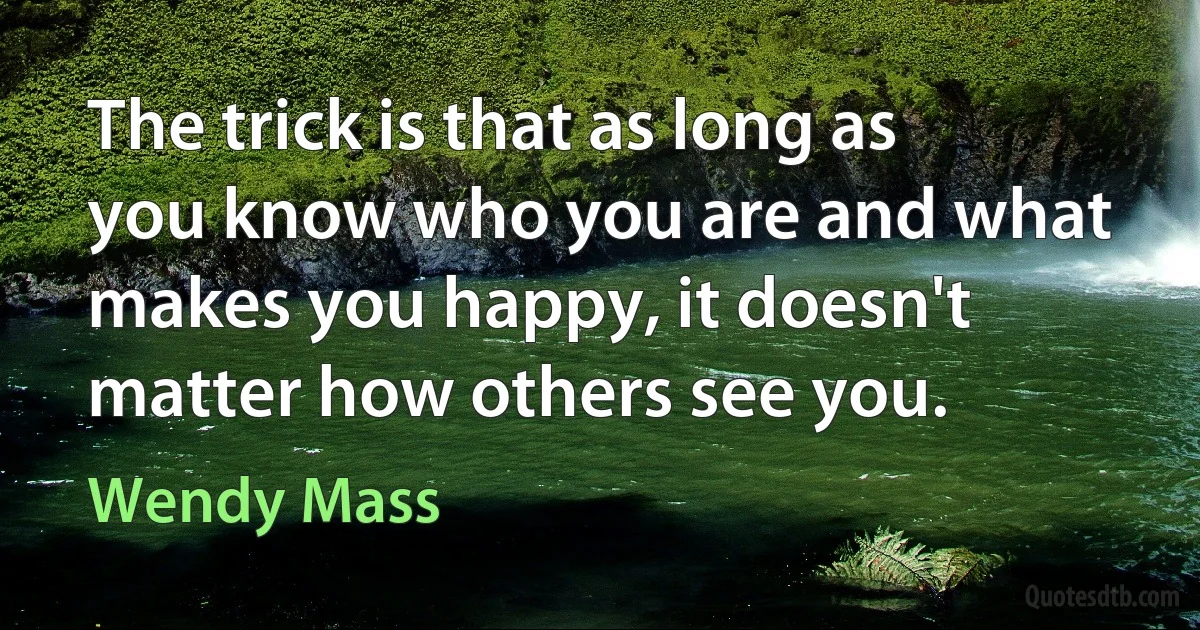 The trick is that as long as you know who you are and what makes you happy, it doesn't matter how others see you. (Wendy Mass)