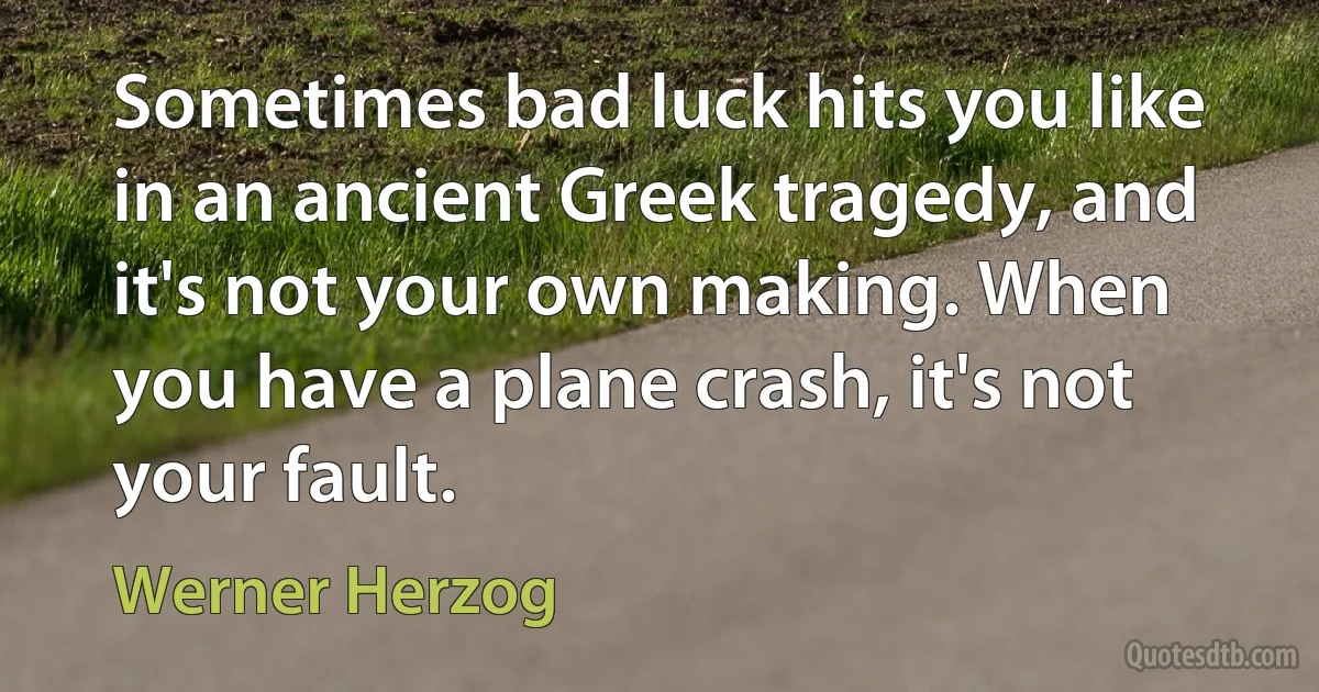 Sometimes bad luck hits you like in an ancient Greek tragedy, and it's not your own making. When you have a plane crash, it's not your fault. (Werner Herzog)