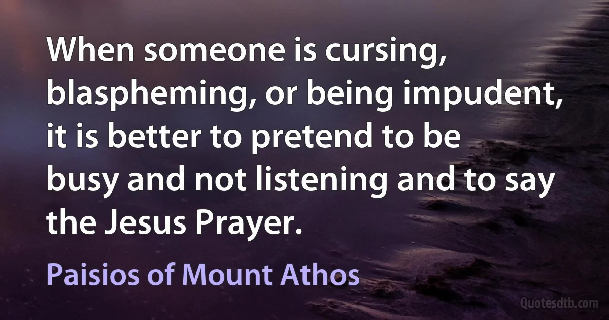 When someone is cursing, blaspheming, or being impudent, it is better to pretend to be busy and not listening and to say the Jesus Prayer. (Paisios of Mount Athos)