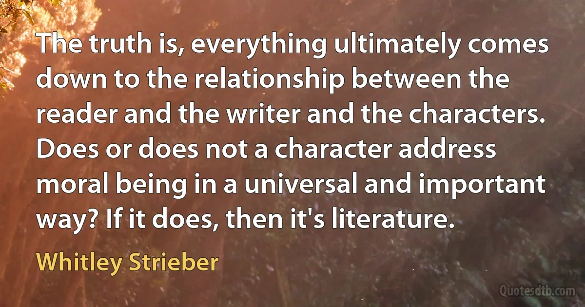 The truth is, everything ultimately comes down to the relationship between the reader and the writer and the characters. Does or does not a character address moral being in a universal and important way? If it does, then it's literature. (Whitley Strieber)