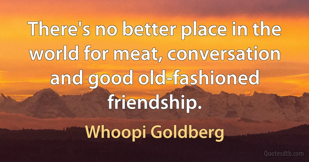 There's no better place in the world for meat, conversation and good old-fashioned friendship. (Whoopi Goldberg)