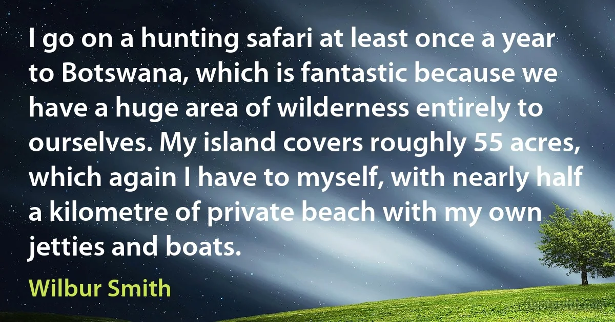 I go on a hunting safari at least once a year to Botswana, which is fantastic because we have a huge area of wilderness entirely to ourselves. My island covers roughly 55 acres, which again I have to myself, with nearly half a kilometre of private beach with my own jetties and boats. (Wilbur Smith)