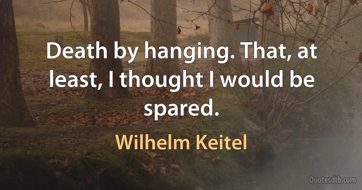 Death by hanging. That, at least, I thought I would be spared. (Wilhelm Keitel)