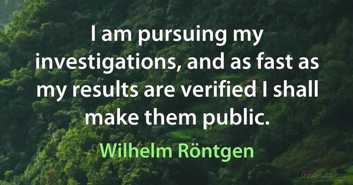 I am pursuing my investigations, and as fast as my results are verified I shall make them public. (Wilhelm Röntgen)