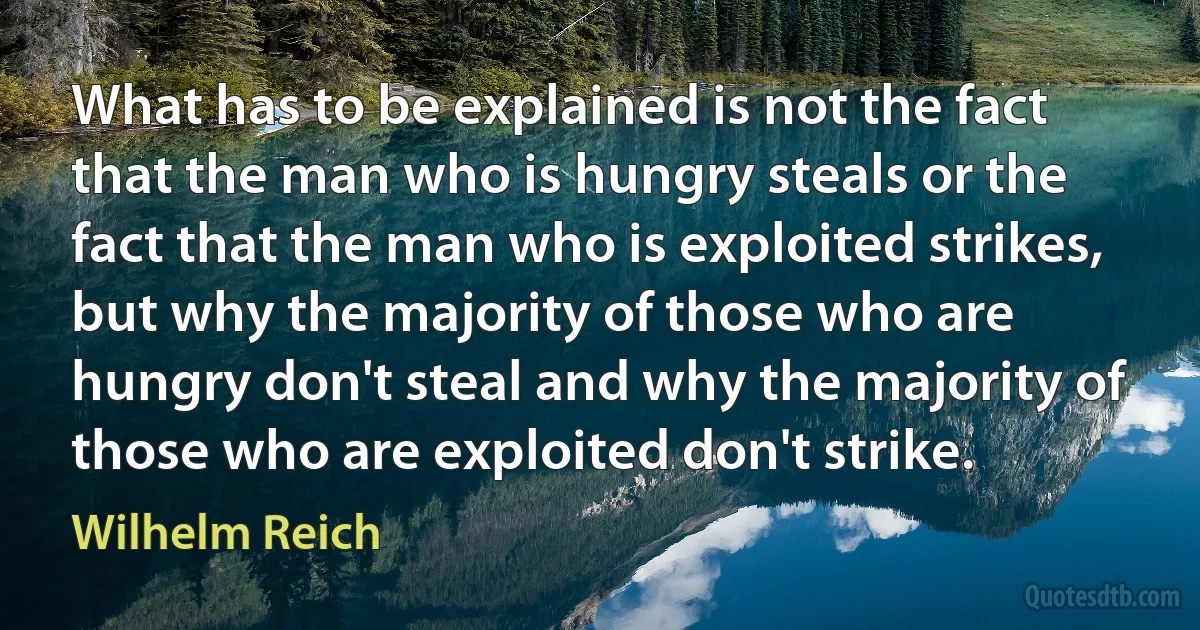 What has to be explained is not the fact that the man who is hungry steals or the fact that the man who is exploited strikes, but why the majority of those who are hungry don't steal and why the majority of those who are exploited don't strike. (Wilhelm Reich)