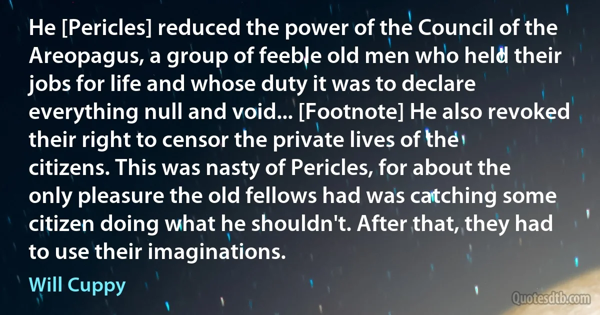 He [Pericles] reduced the power of the Council of the Areopagus, a group of feeble old men who held their jobs for life and whose duty it was to declare everything null and void... [Footnote] He also revoked their right to censor the private lives of the citizens. This was nasty of Pericles, for about the only pleasure the old fellows had was catching some citizen doing what he shouldn't. After that, they had to use their imaginations. (Will Cuppy)