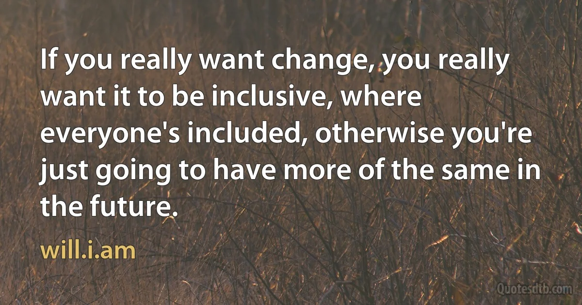 If you really want change, you really want it to be inclusive, where everyone's included, otherwise you're just going to have more of the same in the future. (will.i.am)