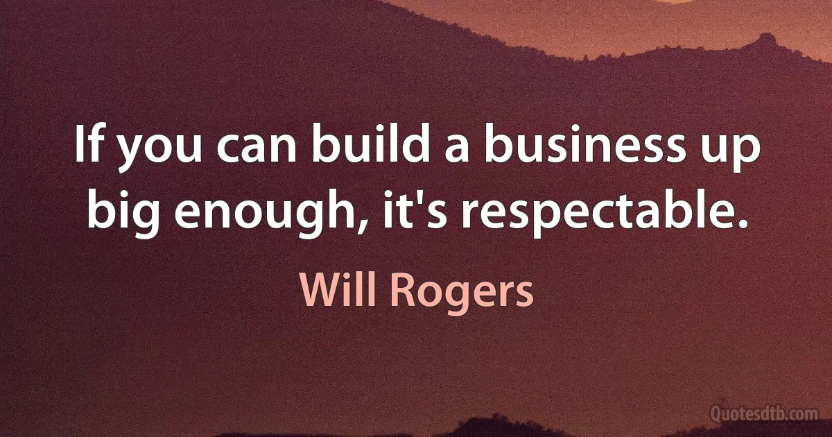 If you can build a business up big enough, it's respectable. (Will Rogers)