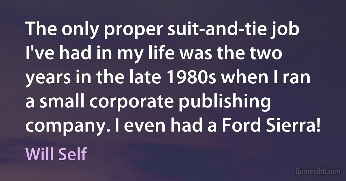 The only proper suit-and-tie job I've had in my life was the two years in the late 1980s when I ran a small corporate publishing company. I even had a Ford Sierra! (Will Self)