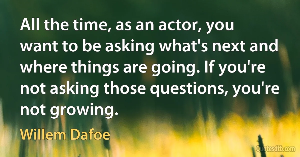 All the time, as an actor, you want to be asking what's next and where things are going. If you're not asking those questions, you're not growing. (Willem Dafoe)