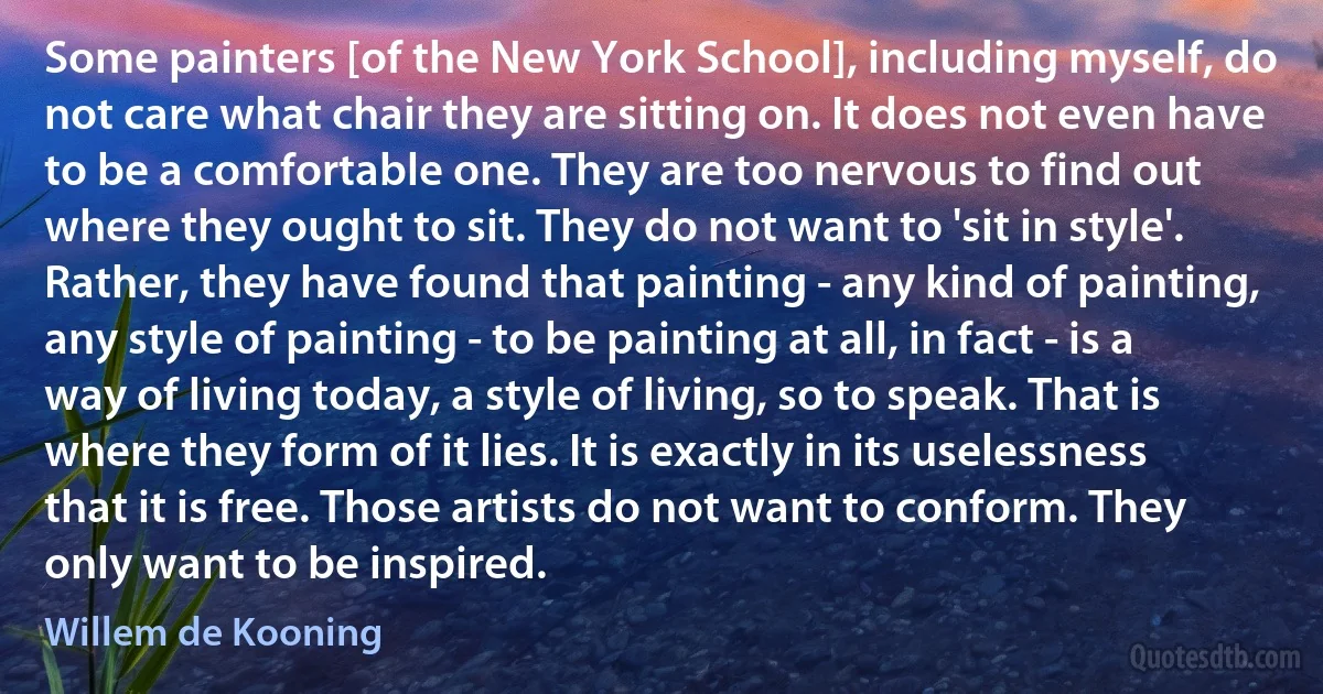 Some painters [of the New York School], including myself, do not care what chair they are sitting on. It does not even have to be a comfortable one. They are too nervous to find out where they ought to sit. They do not want to 'sit in style'. Rather, they have found that painting - any kind of painting, any style of painting - to be painting at all, in fact - is a way of living today, a style of living, so to speak. That is where they form of it lies. It is exactly in its uselessness that it is free. Those artists do not want to conform. They only want to be inspired. (Willem de Kooning)