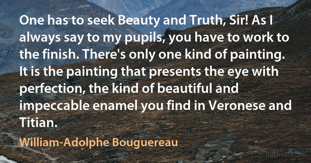 One has to seek Beauty and Truth, Sir! As I always say to my pupils, you have to work to the finish. There's only one kind of painting. It is the painting that presents the eye with perfection, the kind of beautiful and impeccable enamel you find in Veronese and Titian. (William-Adolphe Bouguereau)