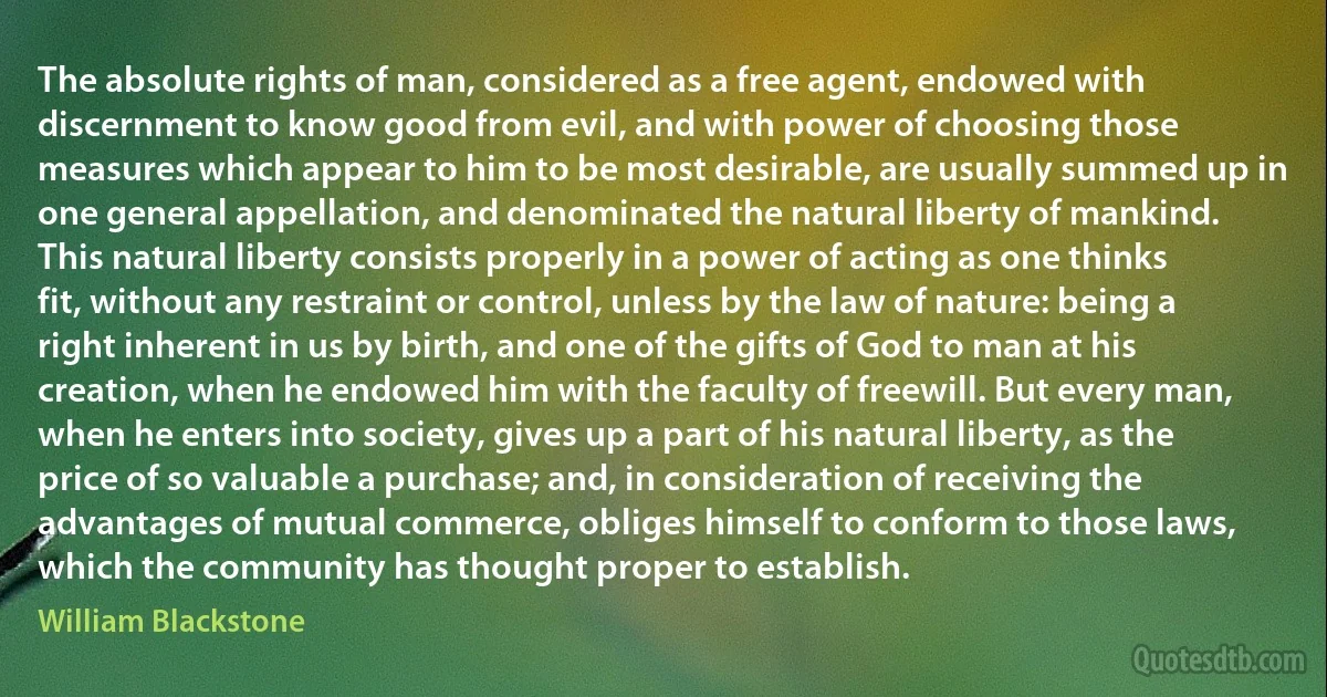 The absolute rights of man, considered as a free agent, endowed with discernment to know good from evil, and with power of choosing those measures which appear to him to be most desirable, are usually summed up in one general appellation, and denominated the natural liberty of mankind. This natural liberty consists properly in a power of acting as one thinks fit, without any restraint or control, unless by the law of nature: being a right inherent in us by birth, and one of the gifts of God to man at his creation, when he endowed him with the faculty of freewill. But every man, when he enters into society, gives up a part of his natural liberty, as the price of so valuable a purchase; and, in consideration of receiving the advantages of mutual commerce, obliges himself to conform to those laws, which the community has thought proper to establish. (William Blackstone)