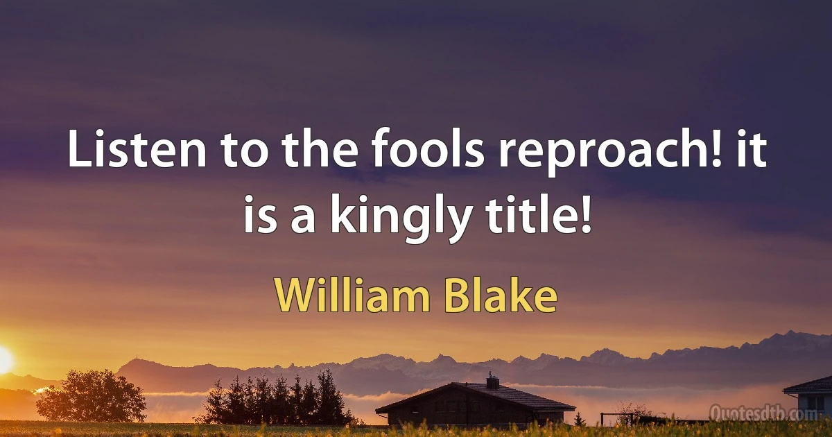 Listen to the fools reproach! it is a kingly title! (William Blake)