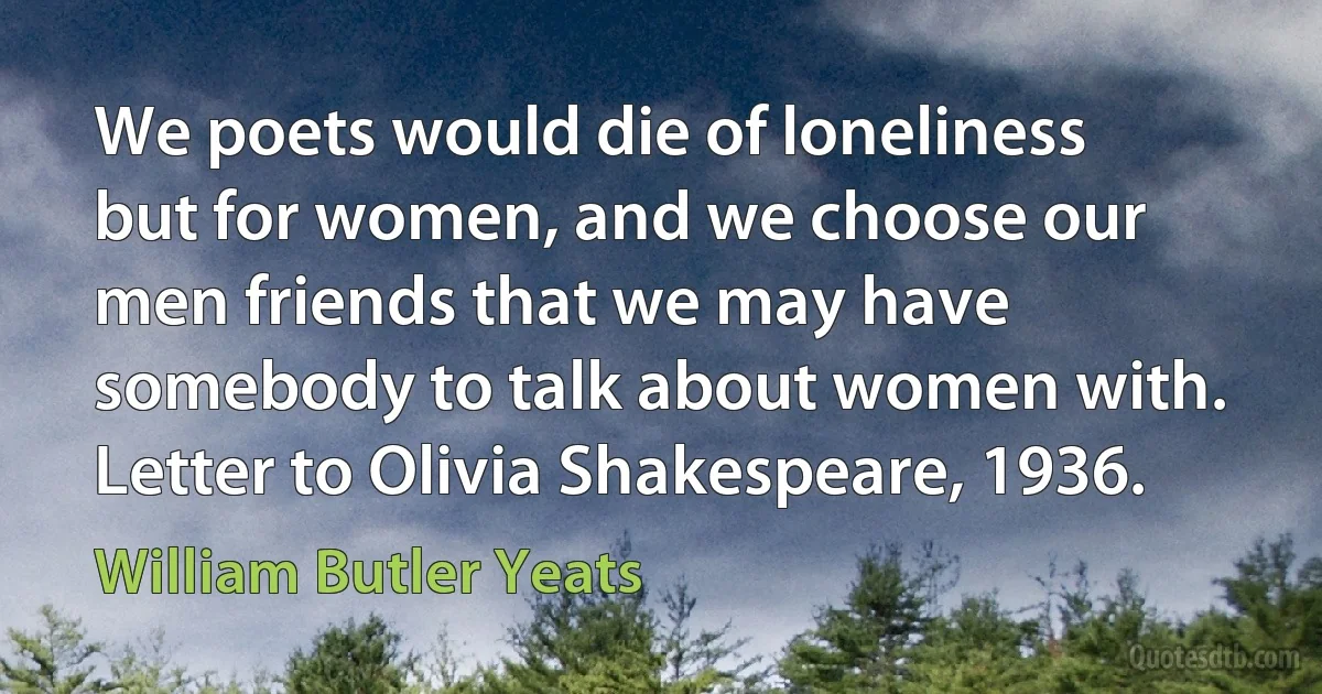 We poets would die of loneliness but for women, and we choose our men friends that we may have somebody to talk about women with. Letter to Olivia Shakespeare, 1936. (William Butler Yeats)