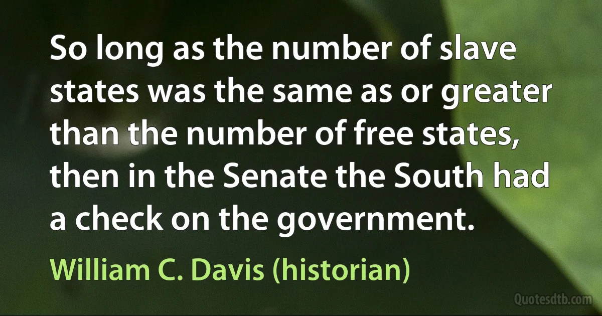 So long as the number of slave states was the same as or greater than the number of free states, then in the Senate the South had a check on the government. (William C. Davis (historian))