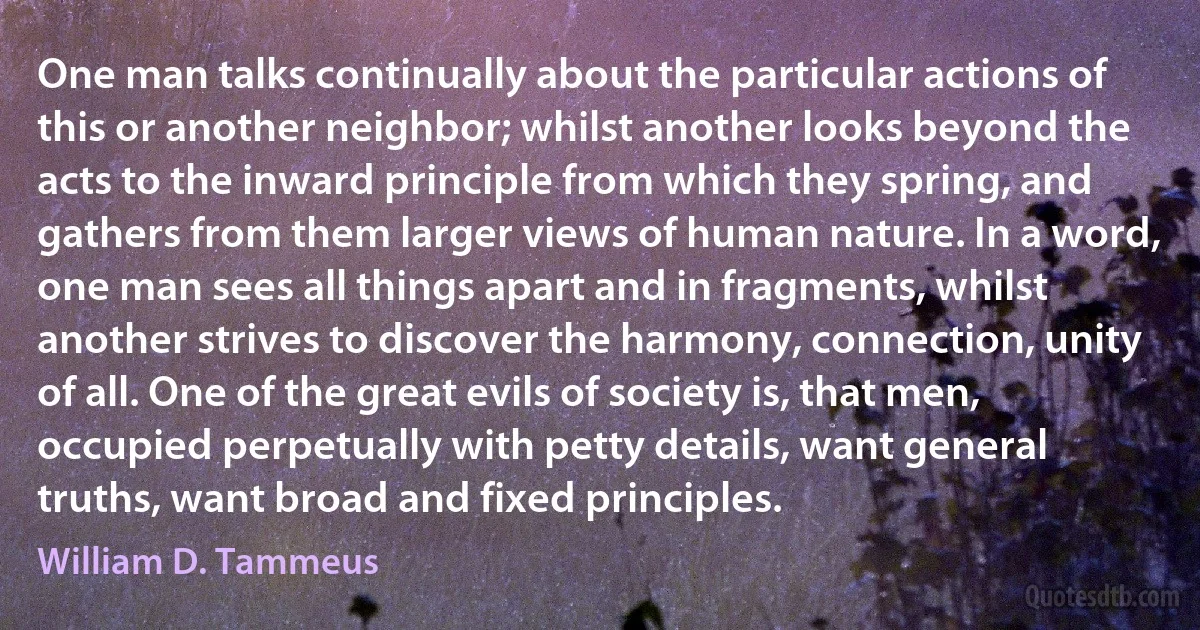 One man talks continually about the particular actions of this or another neighbor; whilst another looks beyond the acts to the inward principle from which they spring, and gathers from them larger views of human nature. In a word, one man sees all things apart and in fragments, whilst another strives to discover the harmony, connection, unity of all. One of the great evils of society is, that men, occupied perpetually with petty details, want general truths, want broad and fixed principles. (William D. Tammeus)