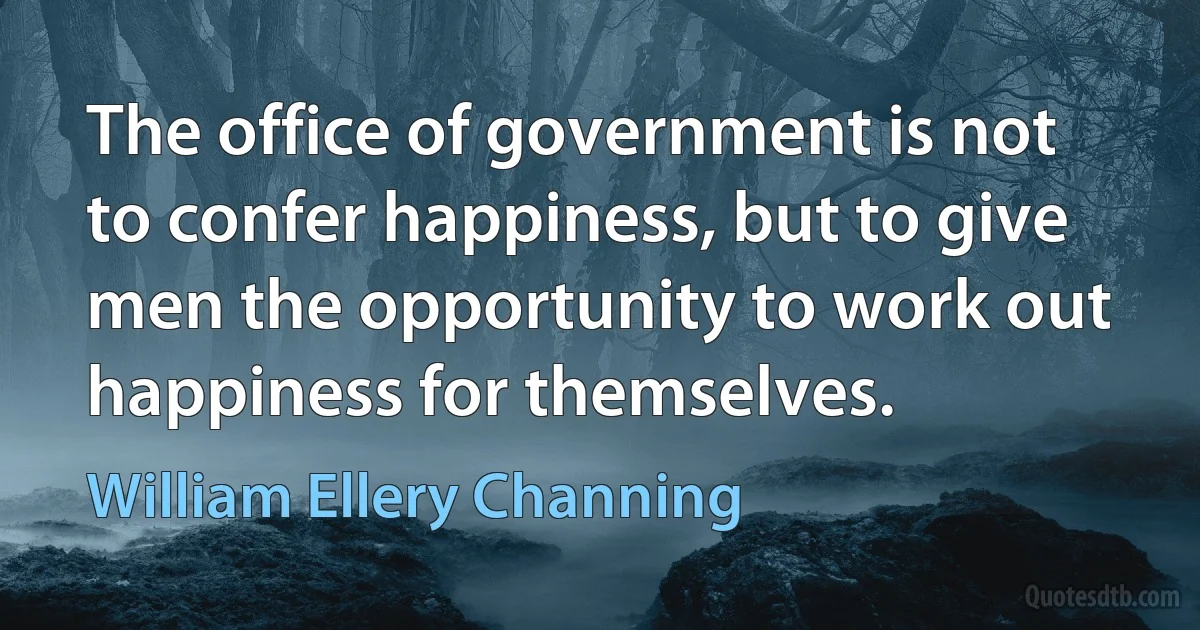 The office of government is not to confer happiness, but to give men the opportunity to work out happiness for themselves. (William Ellery Channing)