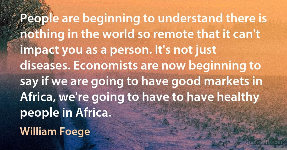 People are beginning to understand there is nothing in the world so remote that it can't impact you as a person. It's not just diseases. Economists are now beginning to say if we are going to have good markets in Africa, we're going to have to have healthy people in Africa. (William Foege)