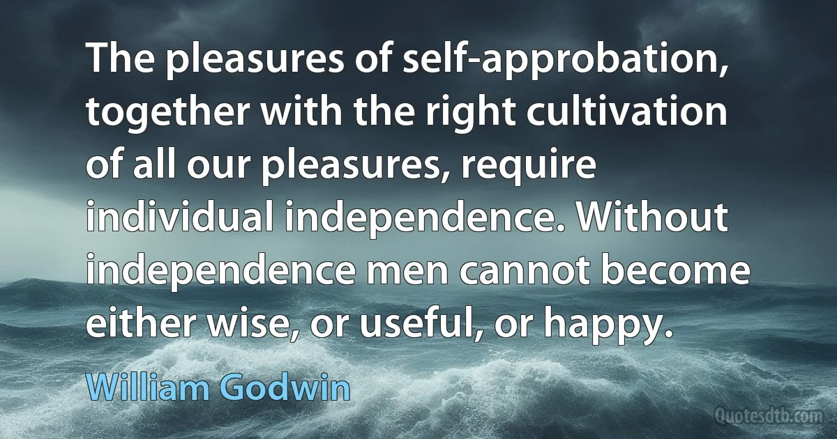 The pleasures of self-approbation, together with the right cultivation of all our pleasures, require individual independence. Without independence men cannot become either wise, or useful, or happy. (William Godwin)