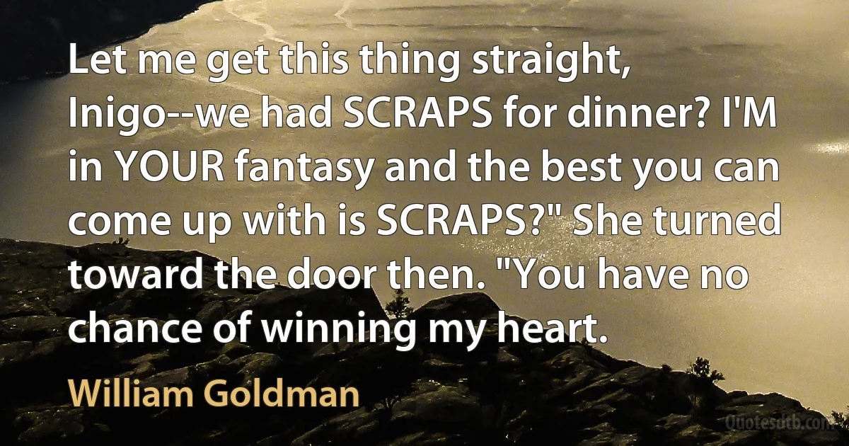 Let me get this thing straight, Inigo--we had SCRAPS for dinner? I'M in YOUR fantasy and the best you can come up with is SCRAPS?" She turned toward the door then. "You have no chance of winning my heart. (William Goldman)