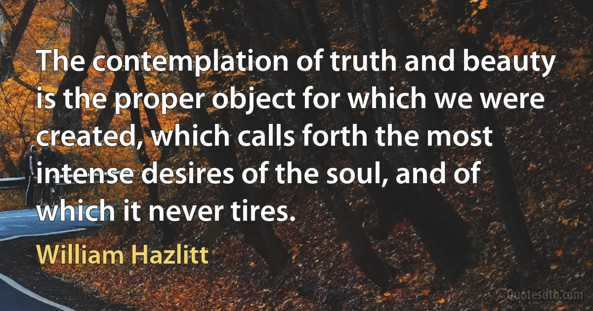 The contemplation of truth and beauty is the proper object for which we were created, which calls forth the most intense desires of the soul, and of which it never tires. (William Hazlitt)