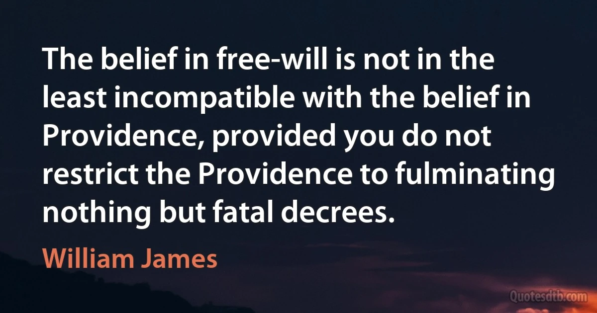 The belief in free-will is not in the least incompatible with the belief in Providence, provided you do not restrict the Providence to fulminating nothing but fatal decrees. (William James)