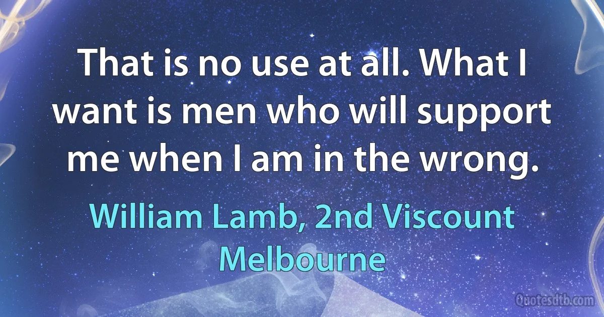 That is no use at all. What I want is men who will support me when I am in the wrong. (William Lamb, 2nd Viscount Melbourne)