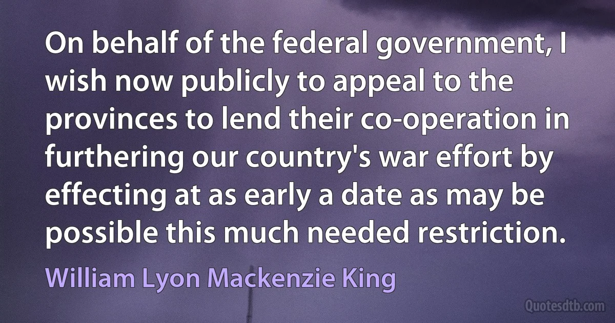 On behalf of the federal government, I wish now publicly to appeal to the provinces to lend their co-operation in furthering our country's war effort by effecting at as early a date as may be possible this much needed restriction. (William Lyon Mackenzie King)